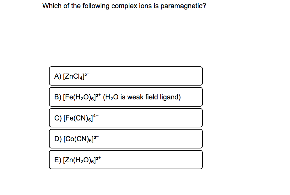 Which of the following complex ions is paramagnetic?
A) [ZnCląJ?
B) [Fe(H2O)6]?* (H2O is weak field ligand)
C) [Fe(CN)6]*
D) [Co(CN)6]3
E) [Zn(H2O)6]**
