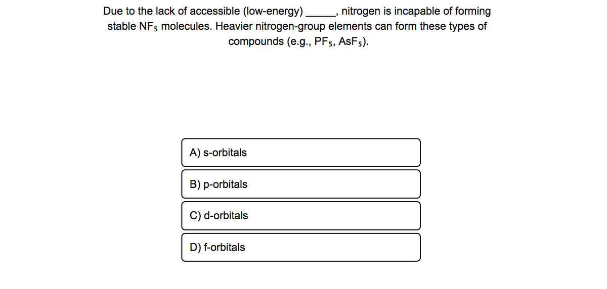 Due to the lack of accessible (low-energy)
nitrogen is incapable of forming
stable NF; molecules. Heavier nitrogen-group elements can form these types of
compounds (e.g., PF5,
ASF5).
A) s-orbitals
B) p-orbitals
C) d-orbitals
D) f-orbitals
