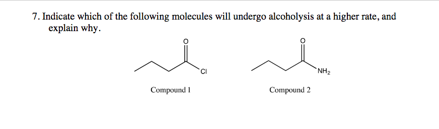 7. Indicate which of the following molecules will undergo alcoholysis at a higher rate, and
explain why.
`NH2
Compound 1
Compound 2
