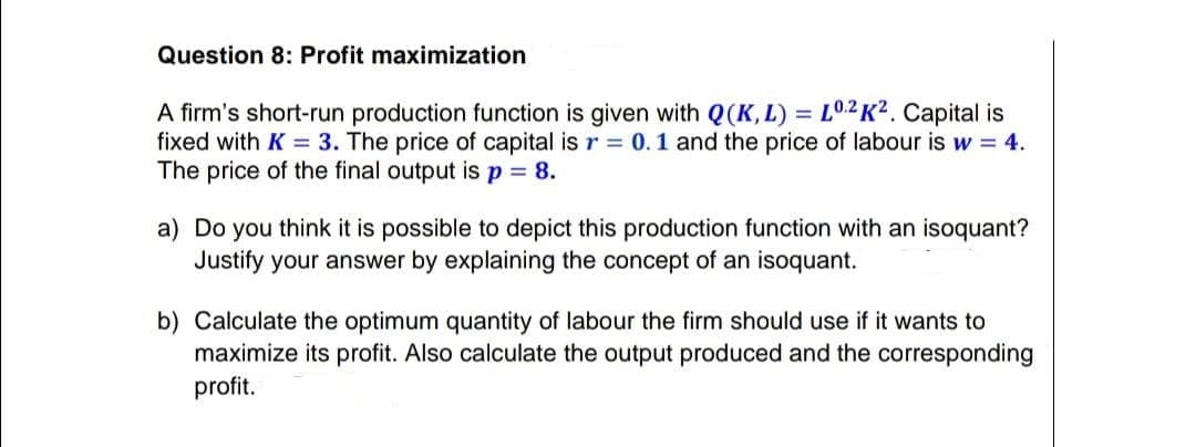 Question 8: Profit maximization
A firm's short-run production function is given with Q(K, L) = L0.2 K² . Capital is
fixed with K = 3. The price of capital is r = 0.1 and the price of labour is w = 4.
The price of the final output is p = 8.
a) Do you think it is possible to depict this production function with an isoquant?
Justify your answer by explaining the concept of an isoquant.
b) Calculate the optimum quantity of labour the firm should use if it wants to
maximize its profit. Also calculate the output produced and the corresponding
profit.
