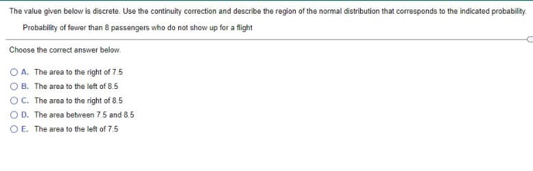 The value given below is discrete. Use the continuity correction and describe the region of the normal distribution that corresponds to the indicated probability.
Probability of fewer than 8 passengers who do not show up for a flight
Choose the correct answer below.
O A. The area to the right of 7.5
O B. The area to the left of 8.5
OC. The area to the right of 8.5
O D. The area between 7.5 and 8.5
O E. The area to the left of 7.5
