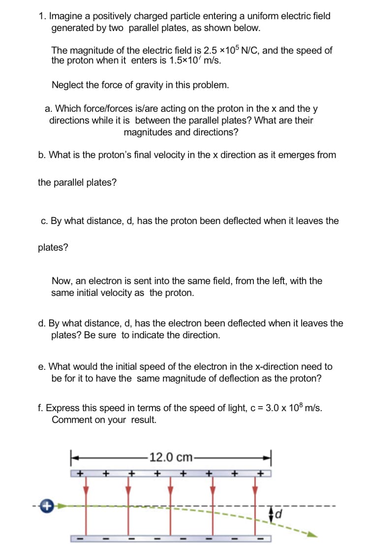 1. Imagine a positively charged particle entering a uniform electric field
generated by two parallel plates, as shown below.
The magnitude of the electric field is 2.5 x105 N/C, and the speed of
the proton when it enters is 1.5×10' m/s.
Neglect the force of gravity in this problem.
a. Which force/forces is/are acting on the proton in the x and the y
directions while it is between the parallel plates? What are their
magnitudes and directions?
b. What is the proton's final velocity in the x direction as it emerges from
the parallel plates?
c. By what distance, d, has the proton been deflected when it leaves the
plates?
Now, an electron is sent into the same field, from the left, with the
same initial velocity as the proton.
d. By what distance, d, has the electron been deflected when it leaves the
plates? Be sure to indicate the direction.
e. What would the initial speed of the electron in the x-direction need to
be for it to have the same magnitude of deflection as the proton?
f. Express this speed in terms of the speed of light, c = 3.0 x 10% m/s.
Comment on your result.
-12.0 cm-
