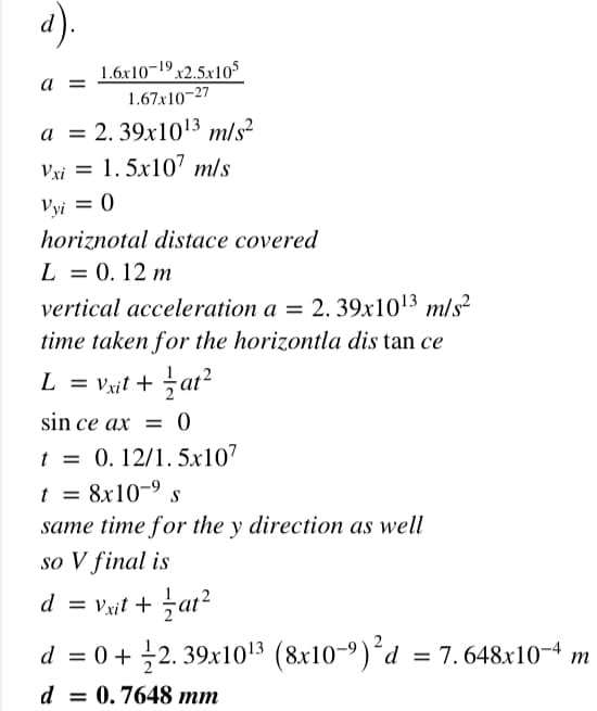 a).
1.6x10¬19
x2.5x105
1.67x10-27
a =
a = 2. 39x103 m/s?
Vxi = 1. 5x107 m/s
Vyi = 0
horiznotal distace covered
L = 0. 12 m
vertical acceleration a = 2. 39x1013 m/s²
time taken for the horizontla dis tan ce
L = Vxit + at²
%3D
sin ce ax = 0
t = 0. 12/1. 5x107
t = 8x10-9
same time for the y direction as well
so V final is
d = vxit + at?
%3D
d = 0 + 2. 39x1013 (8x10-9)´d = 7. 648x10-4
m
d = 0.7648 mm
