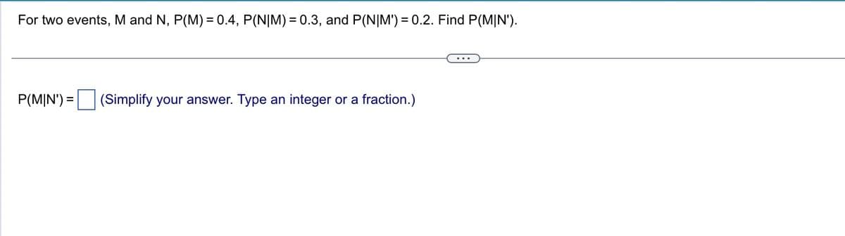 For two events, M and N, P(M) = 0.4, P(N|M) = 0.3, and P(N|M') = 0.2. Find P(M|N').
P(MIN') = (Simplify your answer. Type an integer or a fraction.)
