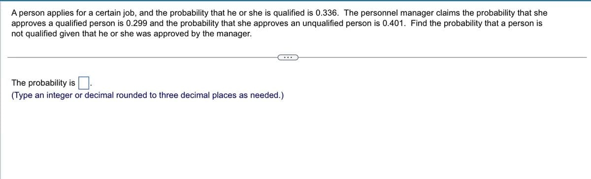 A person applies for a certain job, and the probability that he or she is qualified is 0.336. The personnel manager claims the probability that she
approves a qualified person is 0.299 and the probability that she approves an unqualified person is 0.401. Find the probability that a person is
not qualified given that he or she was approved by the manager.
...
The probability is
(Type an integer or decimal rounded to three decimal places as needed.)