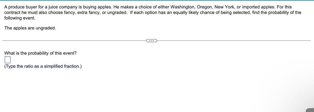 A produce buyer for a juice company is buying apples. He makes a choice of either Washington, Oregon, New York, or imported apples. For this
contract he must also choose fancy, extra fancy, or ungraded. If each option has an equally likely chance of being selected, find the probability of the
following event.
The apples are ungraded.
What is the probability of this event?
(Type the ratio as a simplified fraction.)