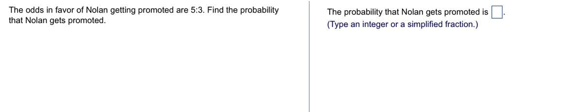 The odds in favor of Nolan getting promoted are 5:3. Find the probability
that Nolan gets promoted.
The probability that Nolan gets promoted is
(Type an integer or a simplified fraction.)