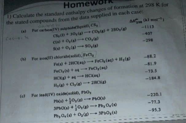 Homewo
1) Calculate the standard enthalpy changes of formation at 298 K for
the stated compounds from the data supplied in each case:
(kJ mol-)
AH 298
(a) For carbon(IV) sulphide(lquid), CS,
CS, ()+30,() CO2(g) + 2SO,(g)
C() + 0,() co,(x)
S() + 0,(8) so,(8)
-1113
-407
-298
(b) For iron(11) chloride(solid), FeCla
Fe(s) + 2HCI(ag) -
FEC (aq) + H2(g)
-88.2
FeCl, (s) + aq
FeCl2(aq)
-81.9
HC(g) + aq
HCI(aq)
-73.5
-184.8
H2 (8) + Cla(g)- 2HCI(g)
(c) For lead(IV) oxide(solid), Pb02
-220.1
Pb(s) +10,(8)
3PBO(s) +0,(8) Pb, O, (s)
PbO(s)
-77.3
Pb, 0, (s) + 02(g)
3PBO2(s)
-95.3
