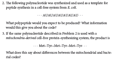 2. The following polynucleotide was synthesized and used as a template for
peptide synthesis in a cell-free system from E. coli.
-· AUAUAUAUAUAUAU- ..
What polypeptide would you expect to be produced? What information
would this give you about the code?
3. If the same polynudeotide described in Problem 2 is used with a
mitochondria-derived cell-free protein-synthesizing system, the product is
... Met-Tyr-Met-Tyr-Met-Tyr- ..
What does this say about differences between the mitochondrial and bacte-
rial codes?
