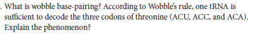 . What is wobble base-pairing? According to Wobble's rule, one tRNA is
sufficient to decode the three codons of threonine (ACU, ACC, and ACA).
Explain the phenomenon?
