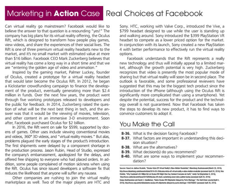 Marketing in Action Case Real Choices at Facebook
Can virtual reality go mainstream? Facebook would like to
believe the answer to that question is a resounding "yes!" The
company has big plans for its virtual reality offering, the Oculus
Rift, which is designed to transform how people play games,
view videos, and share the experiences of their social lives. The
Rift is one of three premium virtual reality headsets new to the
market, and it's no small market with estimated value at more
than $16 billion. Facebook CEO Mark Zuckerberg believes that
virtual reality has come a long way in a short time and that we
are "entering the golden age of video and animation."
Inspired by the gaming market, Palmer Luckey, founder
of Oculus, created a prototype for a virtual reality headset
that would later become the Oculus Rift. In 2012, he began
a Kickstarter crowdfunding campaign to finance the develop-
ment of the product, eventually generating more than $2.4
million in funds. Over the next few years, the product went
through five working prototypes released to developers and
the public for feedback. In 2014, Zuckerberg raised the ques-
tion of what will be the next best thing in tech, and the an-
swer was that it would be the viewing of movies, television,
and other content in an immersive 3-D environment. Soon
after, Facebook purchased Oculus for $2 billion.
In 2016, the Rift went on sale for $599, supported by doz-
ens of games. Other uses include viewing conventional movies
and videos, 360° 3D videos, and "virtual reality movies." But alas,
problems plagued the early stages of the products introduction.
The first shipments were delayed by a component shortage in
the production process. Jason Rubin, Head of Studio, expressed
the company's embarrassment, apologized for the delays, and
offered free shipping to everyone who had placed orders. In ad-
dition, some people complained of motion sickness when using
the Rift. Oculus has since issued developers a software fix that
reduces the likelihood that anyone will suffer any nausea.
Other companies are rushing to join the virtual reality
marketplace as well. Two of the major players are HTC and
Sony. HTC, working with Valve Corp., introduced the Vive, a
$799 headset designed to use while the user is standing up
and walking around. Sony introduced the $399 PlayStation VR
headset to compete as a lower priced option for the market.
In conjunction with its launch, Sony created a new PlayStation
4 with better performance to effectively run the virtual reality
options.
Facebook understands that the Rift represents a really
new technology and thus will initially appeal to a limited mar-
ket, although the growth potential is very high. Zuckerberg
recognizes that video is presently the most popular mode of
sharing but that virtual reality will soon be in second place. The
outlook is favorable, and some professional reviewers have
suggested that this may be the biggest tech product since the
introduction of the iPhone (although using the Oculus Rift is
significantly more complicated than using a smartphone). Yet
despite the potential, success for the product and the technol-
ogy overall is not guaranteed. Now that Facebook has taken
the steps to develop its new product, it has to find ways to
convince customers to adopt it.
You Make the Call
8-36. What is the decision facing Facebook?
8-37. What factors are important in understanding this deci-
sion situation?
8-38. What are the alternatives?
8-39. What decision(s) do you recommend?
8-40. What are some ways to implement your recommen-
dation?
Sou Baad an aha Bru, "Dals ois o Vinul Rys So-llan Reaian" Blonteg Ashe Mach 28, 2016
hepuloante.canhostatic0-sisetnatnaysniandon jced Apr 201 Max
Cua "ty Factoas S2 Bken Bet on Oa R Mgr One Day Camect Evenyane m Em lany Fa Bagtanber 8, 201
wanaonhouse150s--matacieterpcadary-paneriey pasad Apri 28, 201
Depa Sathaaman and Sanan E Naadaman, Sona Caas Senans Dalyad by Pars Shortag The wa Sr unu er4
20 wconutane cok oen-dyedatsaharg1OSOS ccead A 28, 20n.
