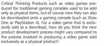 Critical Thinking Products such as video games pro-
duced for traditional gaming consoles used to be sold
only as physical items, but of course now they can also
be downloaded onto a gaming console (such as Xbox
One or PlayStation 4). For a video game that is exclu-
sively sold as a download, how do you think the new
product development process might vary compared to
the process involved in producing a video game sold
exclusively as a physical product?
