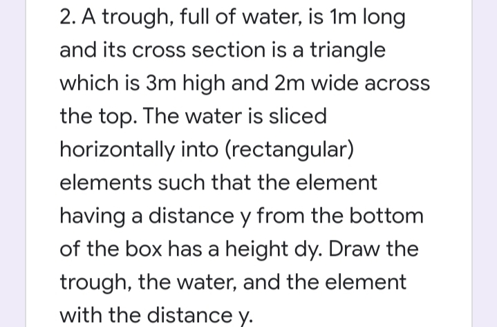 2. A trough, full of water, is 1m long
and its cross section is a triangle
which is 3m high and 2m wide across
the top. The water is sliced
horizontally into (rectangular)
elements such that the element
having a distance y from the bottom
of the box has a height dy. Draw the
trough, the water, and the element
with the distance y.
