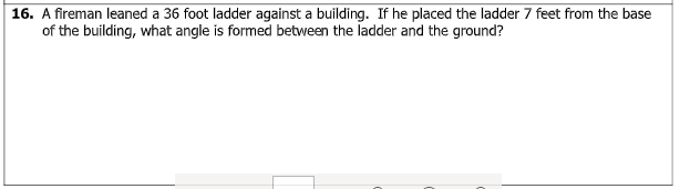 16. A fireman leaned a 36 foot ladder against a building. If he placed the ladder 7 feet from the base
of the building, what angle is formed between the ladder and the ground?
