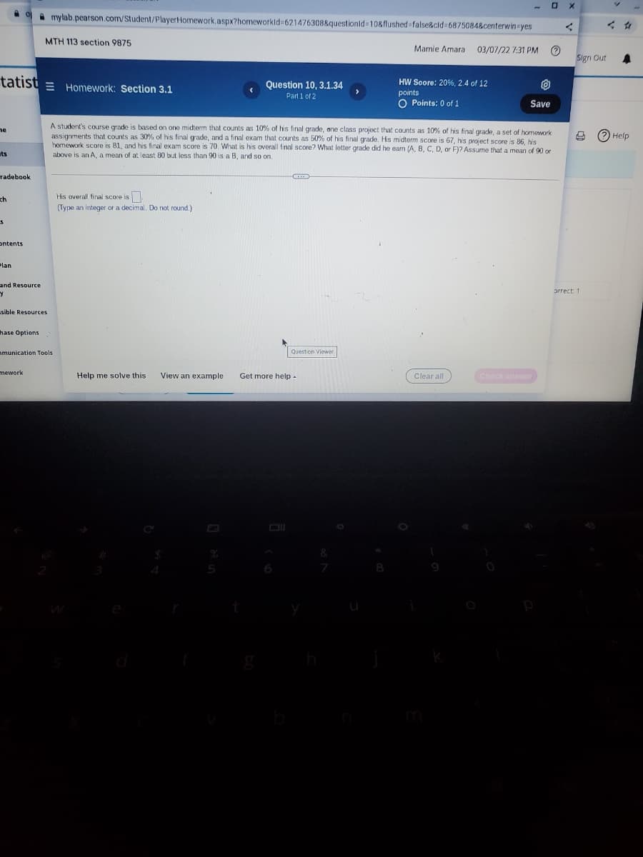 A mylab.pearson.com/Student/PlayerHomework.aspx?homeworkld=621476308&questionid 10&flushed%-false&cld%3D6875084&centerwin-yes
MTH 113 section 9875
Mamie Amara
03/07/22 7:31 PM
Sign Out
tatist = Homework: Section 3.1
HW Soore: 20%, 2.4 of 12
points
O Points: 0 of 1
Question 10, ,1.34
Part 1 of 2
Save
A student's course grade is based on one midterm that counts as 10% of his final grade, one class project that counts as 10% of his final grade, a set of homework
assignvments that counts as 30% of his final grade, and a final exam that counts as 50% of his final grade. His midterm score is 67, his project score is 86, his
homework score is 81, and his final exam score is 70. What is his overall final score? What letter grade did he ean (A, B, C, D, or F)? Assume that a mean of 90 or
ne
O Help
ts
above is an A, a mean of at least 80 but less than 90 is a B, and so on.
radebook
His overall final score is.
ch
(Type an integer or a decimal. Do not round.)
ontents
Plan
and Resource
prrect 1
sible Resources
hase Options
nmunication Tools
Question Viewer
mework
Help me solve this
View an example
Get more help-
Check answer.
Clear all
8
