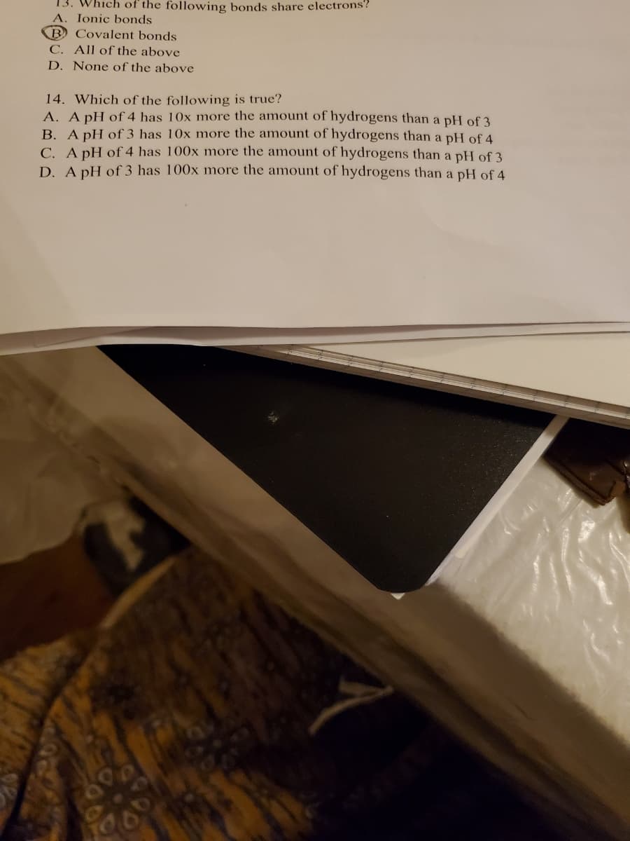 13. Which of the following bonds share electrons?
Ionic bonds
B
C. All of the above
D. None of the above
Covalent bonds
14. Which of the following is true?
A. A pH of 4 has 10x more the amount of hydrogens than a pH of 3
B. A pH of 3 has 10x more the amount of hydrogens than a pH of 4
C. A pH of 4 has 100x more the amount of hydrogens than a pH of 3
D. A pH of 3 has 100x more the amount of hydrogens than a pH of 4
