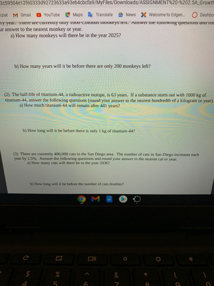 3c59504e12f60333d92723633a93e64cbcfa9/MyFiles/Downloads/ASSIGNMENT%20-%202.5A_Growth
izlet M Gmail
O YouTube
Maps Translate
News X Welcome to Edgen. Dashbo
ay year. Tmere dre curreIuy OlIly 100U COIODUS IIIUIIKEYS ieit. AISwer uie IUIIOWIIIG quEsionS dnd fUL
ur answer to the nearest monkey or year.
a) How many monkeys will there be in the year 2025?
b) How many years will it be before there are only 200 monkeys left?
(2) The half-life of titanium-44, a radioactive isotope, is 63 years. If a substance starts out with 1000 kg of
titanium-44, answer the following questions (round your answer to the nearest hundredth of a kilogram or year).
a) How much titanium-44 will remain after 441 years?
b) How long will it be before there is only 1 kg of titanium-44?
(3) There are currently 400,000 cats in the San Diego area. The number of cats in San Diego increases each
year by 2.5%. Answer the following questions and round your answer to the nearest cat or year.
a) How many cats will there be in the year 2036?
b) How long will it be before the number of cats doubles?
$4
&
5

