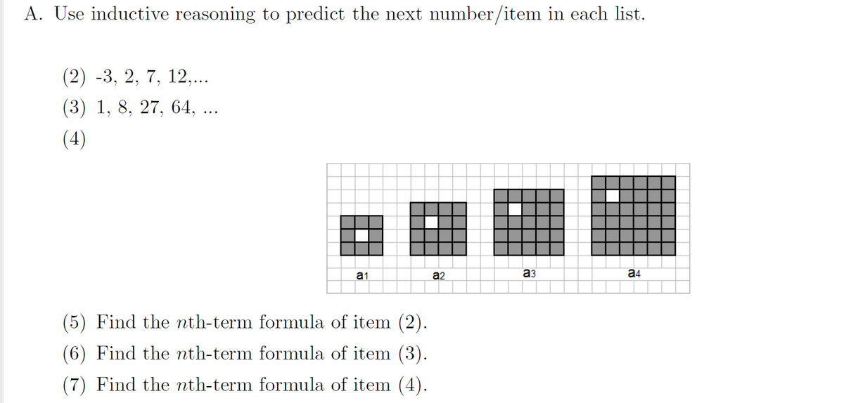 A. Use inductive reasoning to predict the next number/item in each list.
(2) -3, 2, 7, 12,...
(3) 1, 8, 27, 64, ...
(4)
a1
a2
a3
a4
(5) Find the nth-term formula of item (2).
(6) Find the nth-term formula of item (3).
(7) Find the nth-term formula of item (4).
