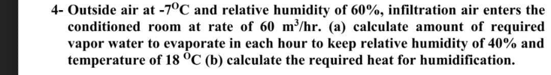 4- Outside air at -7°C and relative humidity of 60%, infiltration air enters the
conditioned room at rate of 60 m³/hr. (a) calculate amount of required
vapor water to evaporate in each hour to keep relative humidity of 40% and
temperature of 18 °C (b) calculate the required heat for humidification.