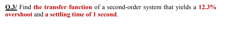 Q.3/ Find the transfer function of a second-order system that yields a 12.3%
overshoot and a settling time of 1 second.
