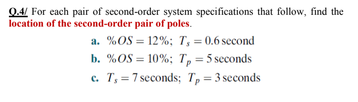 Q.4/ For each pair of second-order system specifications that follow, find the
location of the second-order pair of poles.
a. %OS = 12%; T, = 0.6 second
b. %OS = 10%; T, = 5 seconds
c. Ts = 7 seconds; Tp = 3 seconds
