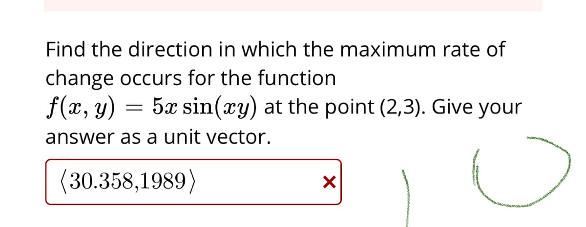 Find the direction in which the maximum rate of
change occurs for the function
f(x, y) = 5x sin(xy) at the point (2,3). Give your
answer as a unit vector.
(30.358,1989)
