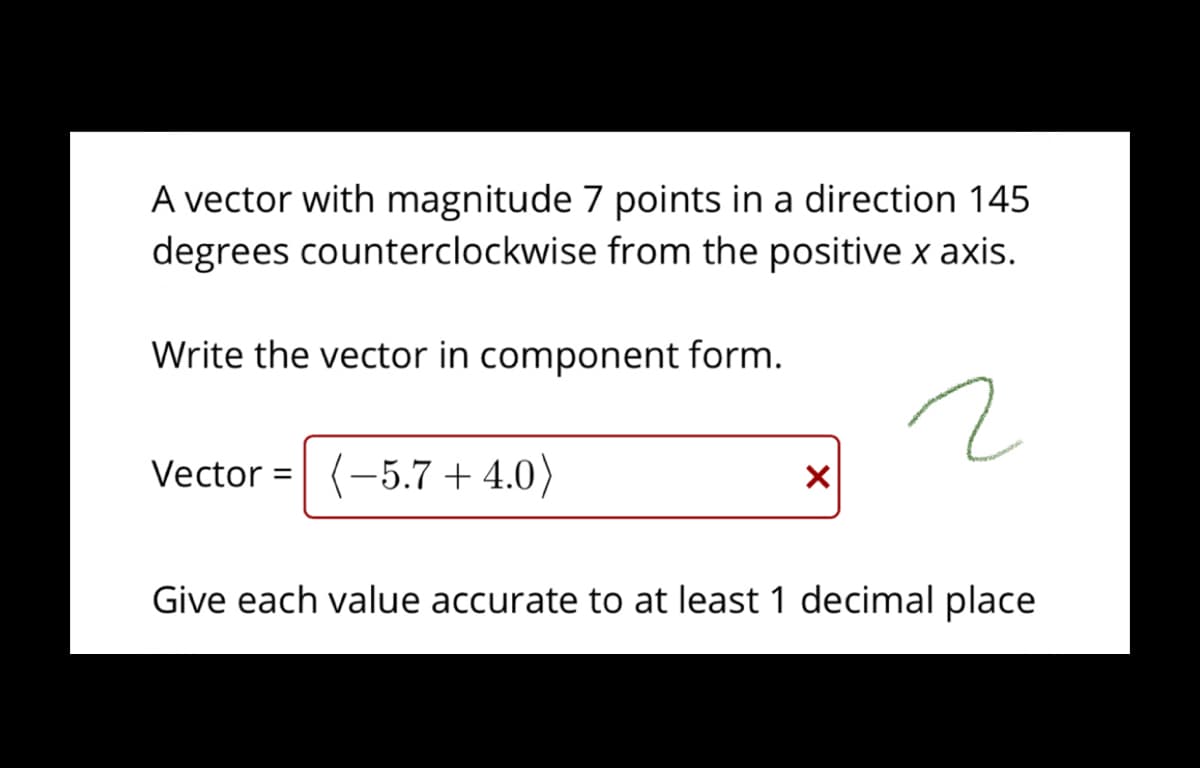 A vector with magnitude 7 points in a direction 145
degrees counterclockwise from the positive x axis.
Write the vector in component form.
Vector = (-5.7 + 4.0)
%3D
Give each value accurate to at least 1 decimal place
