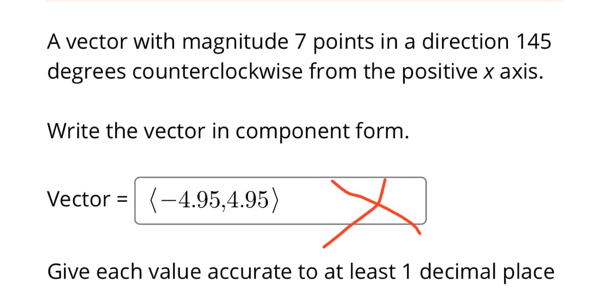 A vector with magnitude 7 points in a direction 145
degrees counterclockwise from the positive x axis.
Write the vector in component form.
Vector = (-4.95,4.95)
Give each value accurate to at least 1 decimal place
