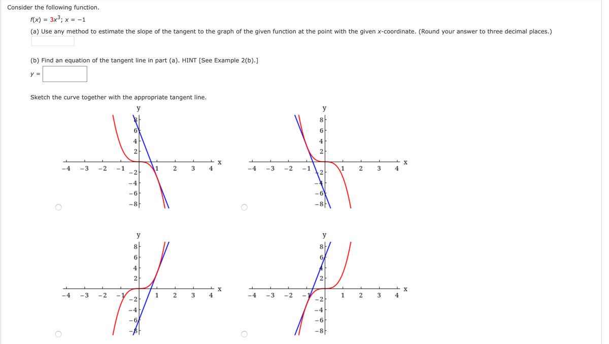Consider the following function.
f(x) = 3x³; x = -1
(a) Use any method to estimate the slope of the tangent to the graph of the given function at the point with the given x-coordinate. (Round your answer to three decimal places.)
(b) Find an equation of the tangent line in part (a). HINT [See Example 2(b).]
y =
Sketch the curve together with the appropriate tangent line.
y
y
8-
6
4
4
2
2
X
-4
-3
-2
-1
-2
1
2 3
4
-4
-3
-2
1
2
4
-4
-6
-8|
y
y
8-
8
6.
6
4
2
4
-3
-2
1
2
3
4
-3
-2
1
3
4
-2
-2
-4
-4
-6
-6
-8F
3.
2.
2.

