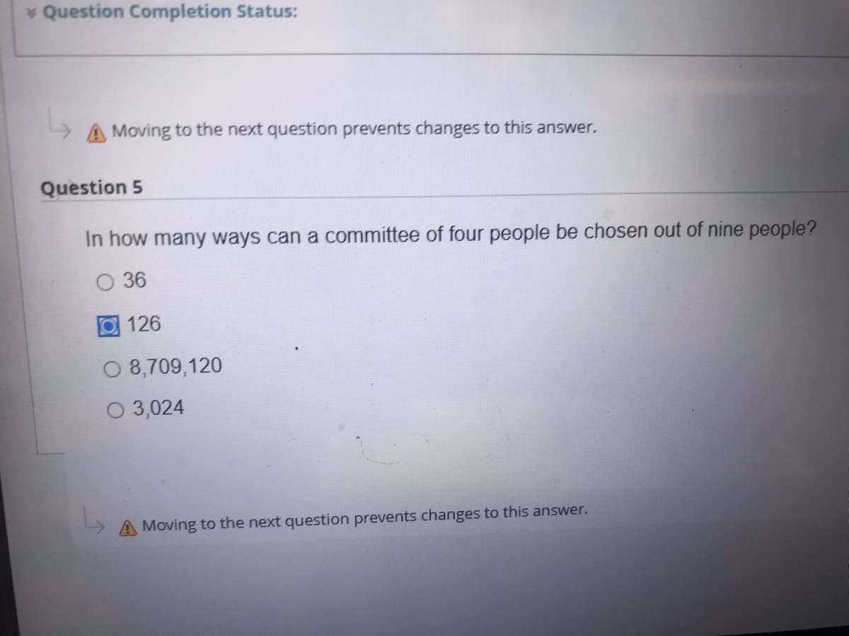 * Question Completion Status:
A Moving to the next question prevents changes to this answer.
Question 5
In how many ways can a committee of four people be chosen out of nine people?
О 36
回126
O 8,709,120
O 3,024
A Moving to the next question prevents changes to this answer.
