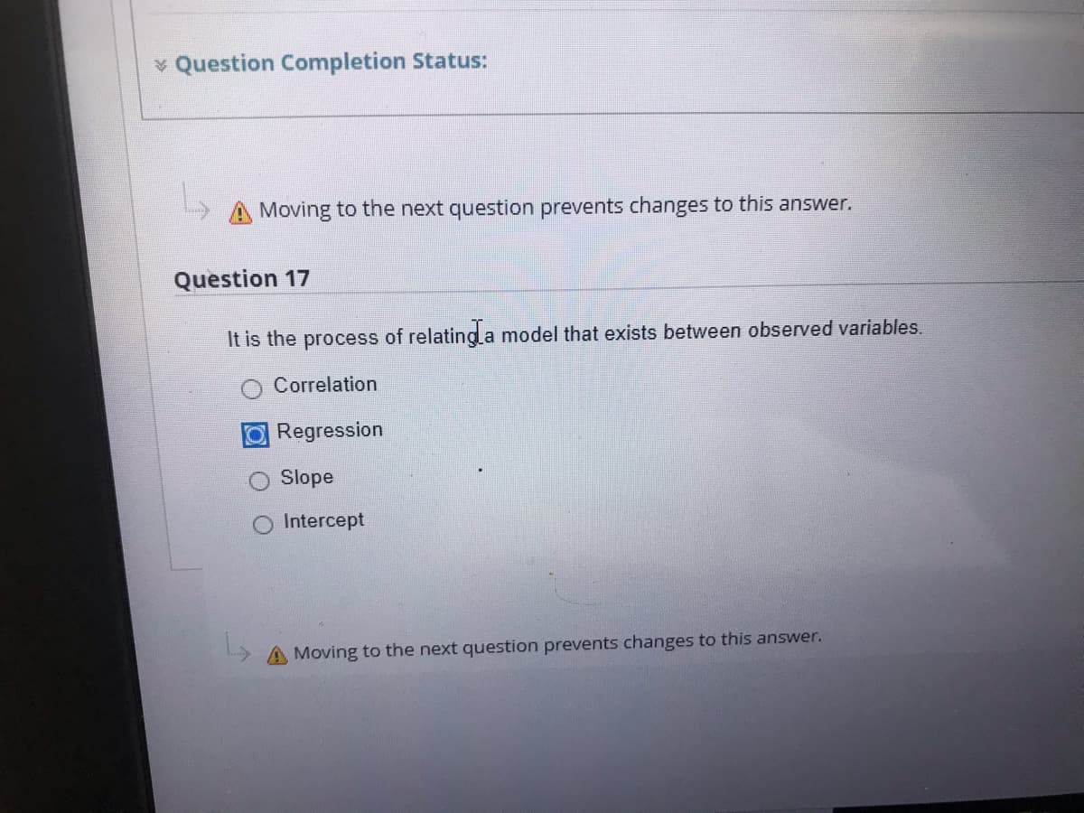 * Question Completion Status:
Moving to the next question prevents changes to this answer.
Question 17
It is the process of relating a model that exists between observed variables.
Correlation
ORegression
Slope
Intercept
A Moving to the next question prevents changes to this answer.
