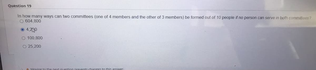 Question 19
In how many ways can two committees (one of 4 members and the other of 3 members) be formed out of 10 people if no person can serve in both committees?
O 604,800
O 4,230
O 100,800
O 25,200

