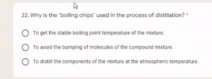 22. Why is the "boiling chips" used in the process of distillation? *
To get the stable bolling point temperature of the mixture.
To avoid the bumping of molecules of the compound mixture.
To distill the components of the mixture at the atmospheric temperature.
