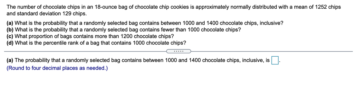 The number of chocolate chips in an 18-ounce bag of chocolate chip cookies is approximately normally distributed with a mean of 1252 chips
and standard deviation 129 chips.
(a) What is the probability that a randomly selected bag contains between 1000 and 1400 chocolate chips, inclusive?
(b) What is the probability that a randomly selected bag contains fewer than 1000 chocolate chips?
(c) What proportion of bags contains more than 1200 chocolate chips?
(d) What is the percentile rank of a bag that contains 1000 chocolate chips?
(a) The probability that a randomly selected bag contains between 1000 and 1400 chocolate chips, inclusive, is
(Round to four decimal places as needed.)
