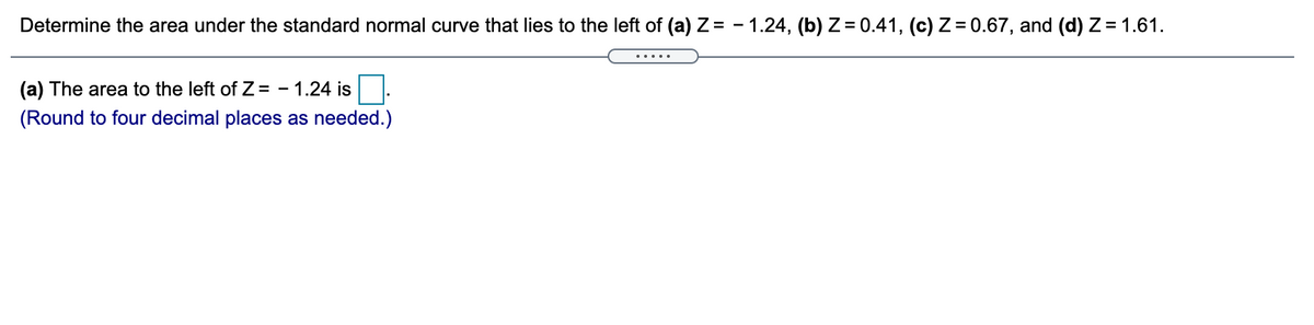 Determine the area under the standard normal curve that lies to the left of (a) Z = - 1.24, (b) Z = 0.41, (c) Z = 0.67, and (d) Z= 1.61.
(a) The area to the left of Z = - 1.24 is
(Round to four decimal places as needed.)
