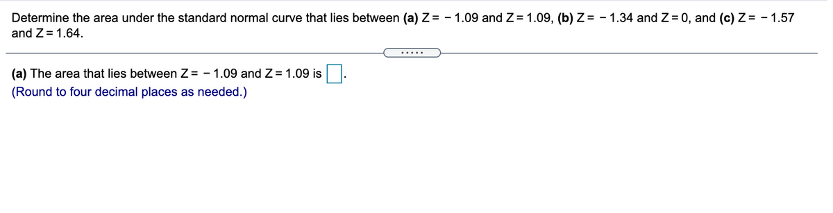 Determine the area under the standard normal curve that lies between (a) Z = - 1.09 and Z = 1.09, (b) Z= - 1.34 and Z= 0, and (c) Z= - 1.57
and Z= 1.64.
.....
(a) The area that lies between Z= - 1.09 and Z = 1.09 is
(Round to four decimal places as needed.)
