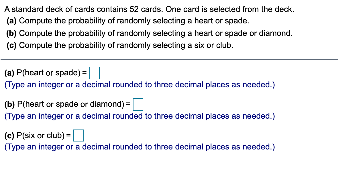 A standard deck of cards contains 52 cards. One card is selected from the deck.
(a) Compute the probability of randomly selecting a heart or spade.
(b) Compute the probability of randomly selecting a heart or spade or diamond.
(c) Compute the probability of randomly selecting a six or club.
(a) P(heart or spade):
=
(Type an integer or a decimal rounded to three decimal places as needed.)
(b) P(heart or spade or diamond) =
(Type an integer or a decimal rounded to three decimal places as needed.)
(c) P(six or club) =
(Type an integer or a decimal rounded to three decimal places as needed.)
