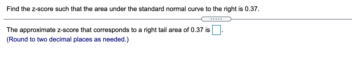 Find the z-score such that the area under the standard normal curve to the right is 0.37.
.....
The approximate z-score that corresponds to a right tail area of 0.37 is
(Round to two decimal places as needed.)
