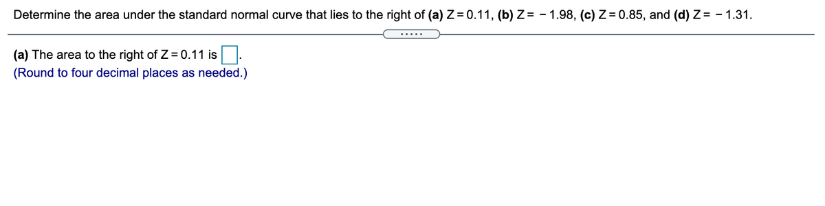 Determine the area under the standard normal curve that lies to the right of (a) Z = 0.11, (b) Z= - 1.98, (c) Z= 0.85, and (d) Z= - 1.31.
(a) The area to the right of Z = 0.11 is
(Round to four decimal places as needed.)
