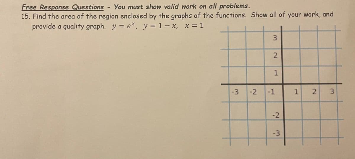 Free Response Questions - You must show valid work on all problems.
15. Find the area of the region enclosed by the graphs of the functions. Show all of your work, and
provide a quality graph. y = e*, y = 1– x, x = 1
1
-3
-1
1 2 3
-2
-3
3.
2.
2
