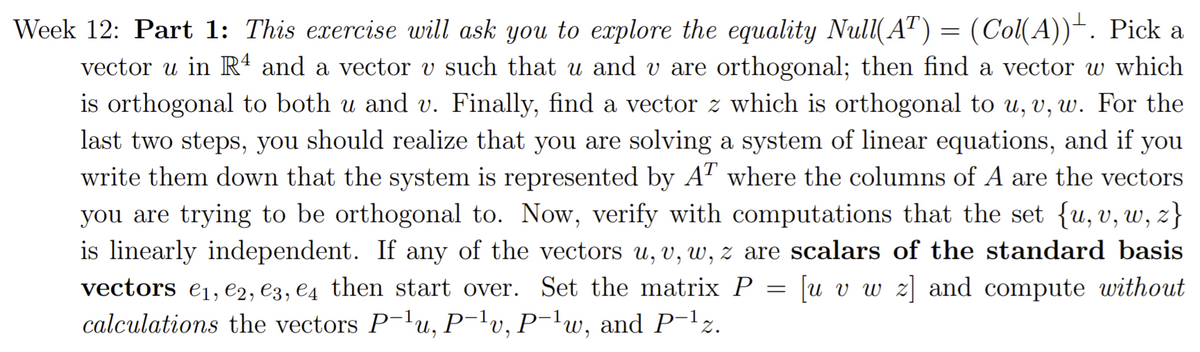 Week 12: Part 1: This exercise will ask you to explore the equality Null(AT) = (Col(A))“. Pick a
vector u in Rª and a vector v such that u and v are orthogonal; then find a vector w which
is orthogonal to both u and v. Finally, find a vector z which is orthogonal to u, v, w. For the
last two steps, you should realize that you are solving a system of linear equations, and if you
write them down that the system is represented by A" where the columns of A are the vectors
you are trying to be orthogonal to. Now, verify with computations that the set {u, v, w, z}
is linearly independent. If any of the vectors u, v, w, z are scalars of the standard basis
u v w z] and compute without
vectors e1, e2, e3, e4 then start over. Set the matrix P
calculations the vectors P-lu, P¯lv, P¯lw, and P-lz.
