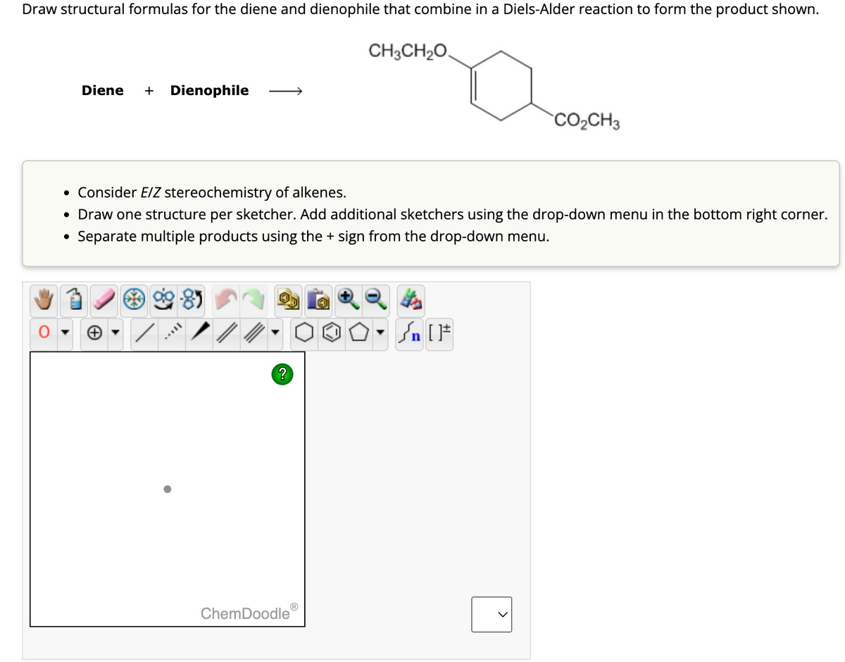 Draw structural formulas for the diene and dienophile that combine in a Diels-Alder reaction to form the product shown.
Diene + Dienophile
CH3CH₂O
CO₂CH3
• Consider E/Z stereochemistry of alkenes.
• Draw one structure per sketcher. Add additional sketchers using the drop-down menu in the bottom right corner.
Separate multiple products using the + sign from the drop-down menu.
•
99-85
?
ChemDoodle