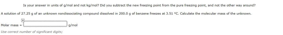 Is your answer in units of g/mol and not kg/mol? Did you subtract the new freezing point from the pure freezing point, and not the other way around?
A solution of 27.25 g of an unknown nondissociating compound dissolved in 200.0 g of benzene freezes at 3.51 °C. Calculate the molecular mass of the unknown.
Molar mass =
g/mol
Use correct number of significant digits;
