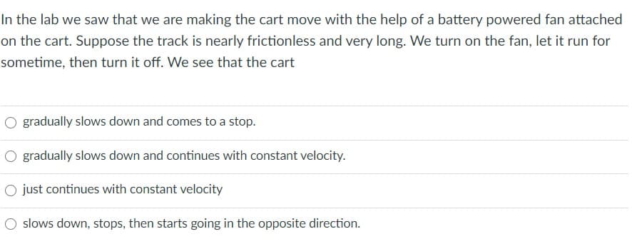 In the lab we saw that we are making the cart move with the help of a battery powered fan attached
on the cart. Suppose the track is nearly frictionless and very long. We turn on the fan, let it run for
sometime, then turn it off. We see that the cart
O gradually slows down and comes to a stop.
O gradually slows down and continues with constant velocity.
O just continues with constant velocity
O slows down, stops, then starts going in the opposite direction.
