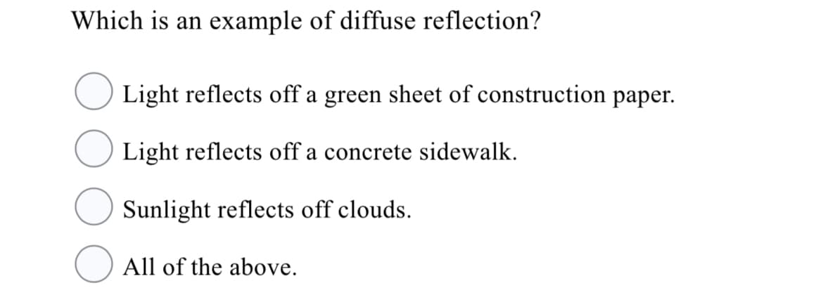 Which is an example of diffuse reflection?
Light reflects off a green sheet of construction paper.
Light reflects off a concrete sidewalk.
Sunlight reflects off clouds.
All of the above.
