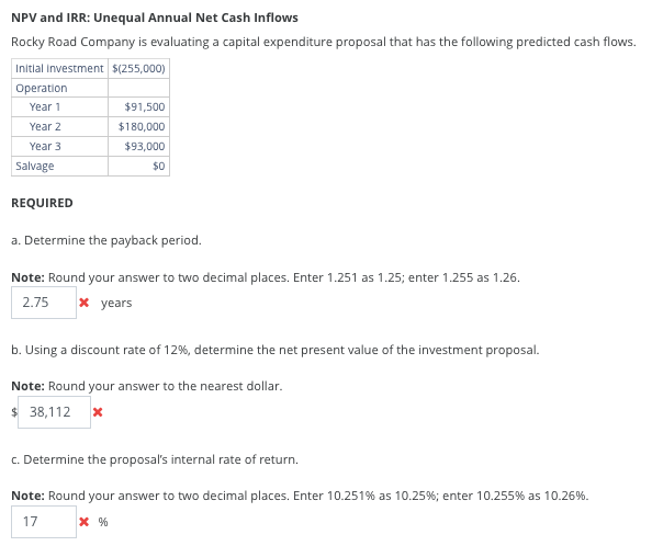 NPV and IRR: Unequal Annual Net Cash Inflows
Rocky Road Company is evaluating a capital expenditure proposal that has the following predicted cash flows.
Initial investment $(255,000)
Operation
Year 1
Year 2
Year 3
Salvage
REQUIRED
$91,500
$180,000
$93,000
$0
a. Determine the payback period.
Note: Round your answer to two decimal places. Enter 1.251 as 1.25; enter 1.255 as 1.26.
2.75
x years
b. Using a discount rate of 12%, determine the net present value of the investment proposal.
Note: Round your answer to the nearest dollar.
$ 38,112 *
c. Determine the proposal's internal rate of return.
Note: Round your answer to two decimal places. Enter 10.251% as 10.25%; enter 10.255 % as 10.26%.
17
* %