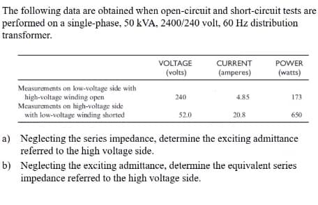 The following data are obtained when open-circuit and short-circuit tests are
performed on a single-phase, 50 kVA, 2400/240 volt, 60 Hz distribution
transformer.
VOLTAGE
CURRENT
POWER
(volts)
(amperes)
(watts)
Measurements on low-voltage side with
high-voltage winding open
Measurements on high-voltage side
with low-voltage winding shorted
240
4.85
173
52.0
20.8
650
a) Neglecting the series impedance, determine the exciting admittance
referred to the high voltage side.
b) Neglecting the exciting admittance, determine the equivalent series
impedance referred to the high voltage side.
