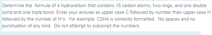 Determine the formula of a hydrocarbon that contains 15 carbon atoms, two rings, and one double
bond and one triple bond. Enter your answer as upper case C followed by number then upper case H
followed by the number of H's. For example: C2H4 is correctly formatted. No spaces and no
punctuation of any kind. Do not attempt to subscript the numbers.
