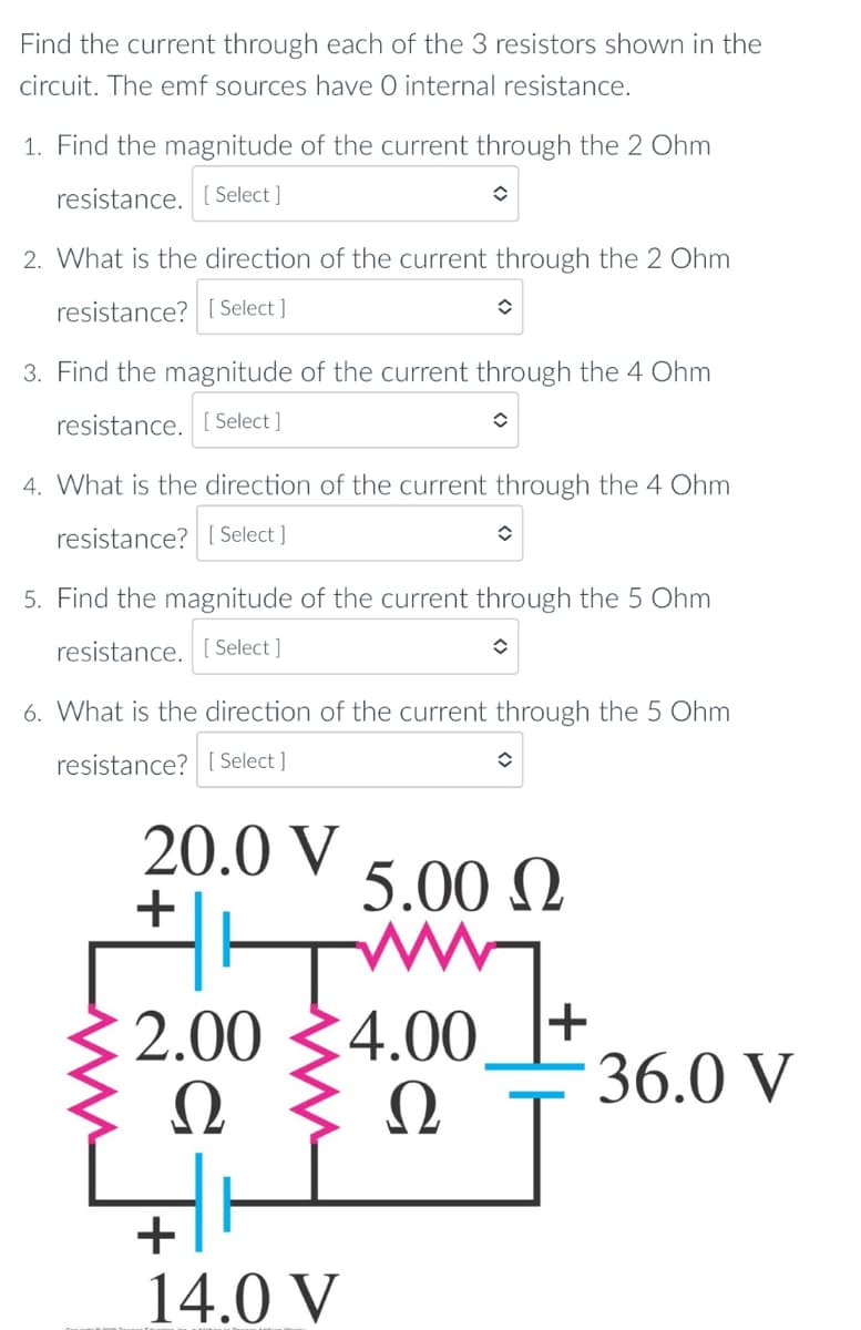 Find the current through each of the 3 resistors shown in the
circuit. The emf sources have O internal resistance.
1. Find the magnitude of the current through the 2 Ohm
resistance. [ Select ]
2. What is the direction of the current through the 2 Ohm
resistance? [ Select ]
3. Find the magnitude of the current through the 4 Ohm
resistance. [ Select ]
4. What is the direction of the current through the 4 Ohm
resistance? [ Select ]
5. Find the magnitude of the current through the 5 Ohm
resistance. [ Select ]
6. What is the direction of the current through the 5 Ohm
resistance? [ Select ]
20.0 V
+
5.00 N
2.00 34.00
Ω
Ω
+
36.0 V
+
14.0 V
