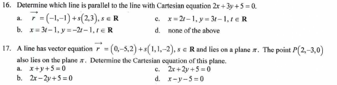 16. Determine which line is parallel to the line with Cartesian equation 2x+3y +5=0.
a.
r = (-1,-1) + s(2,3), S € R
c.
x=2t-1, y = 3t-1, te R
b. x=31-1, y=-2-1, 1 = R
d.
none of the above
17. A line has vector equation = (0,-5,2) + s(1,1,-2), s = R and lies on a plane 7. The point P(2,-3,0)
also lies on the plane . Determine the Cartesian equation of this plane.
a. x+y+5=0
c. 2x+2y +50
b. 2x-2y+5=0
d.
x-y-5=0
